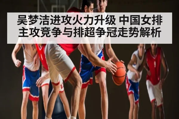 吴梦洁进攻火力升级 中国女排主攻竞争与排超争冠走势解析 | kaiyun