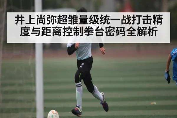 井上尚弥超雏量级统一战打击精度与距离控制拳台密码全解析 - kaiyun